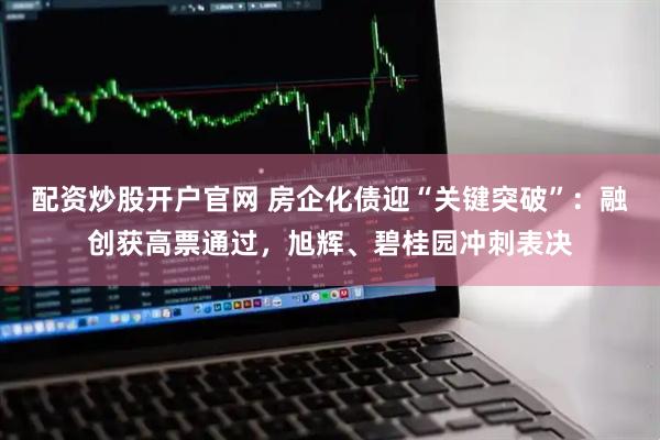 配资炒股开户官网 房企化债迎“关键突破”：融创获高票通过，旭辉、碧桂园冲刺表决