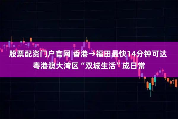 股票配资门户官网 香港→福田最快14分钟可达 粤港澳大湾区“双城生活”成日常