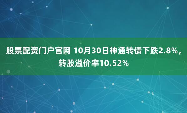 股票配资门户官网 10月30日神通转债下跌2.8%，转股溢价率10.52%