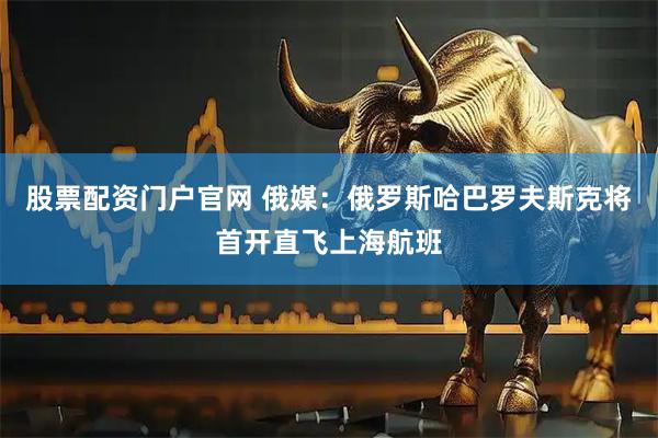 股票配资门户官网 俄媒：俄罗斯哈巴罗夫斯克将首开直飞上海航班