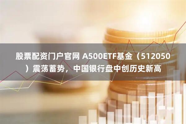 股票配资门户官网 A500ETF基金（512050）震荡蓄势，中国银行盘中创历史新高