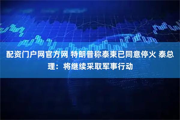 配资门户网官方网 特朗普称泰柬已同意停火 泰总理：将继续采取军事行动