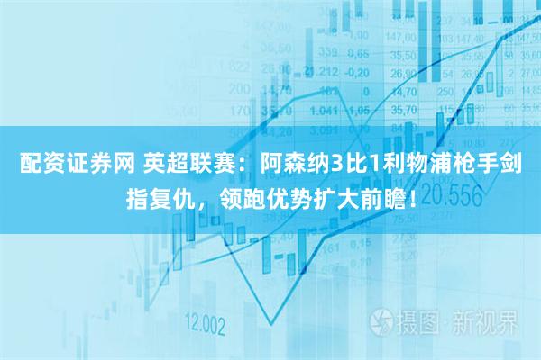 配资证券网 英超联赛：阿森纳3比1利物浦枪手剑指复仇，领跑优势扩大前瞻！