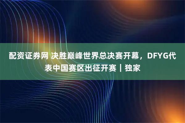 配资证券网 决胜巅峰世界总决赛开幕，DFYG代表中国赛区出征开赛｜独家