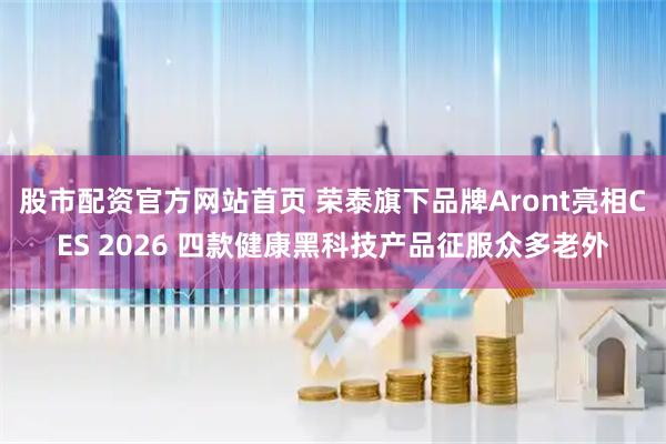 股市配资官方网站首页 荣泰旗下品牌Aront亮相CES 2026 四款健康黑科技产品征服众多老外