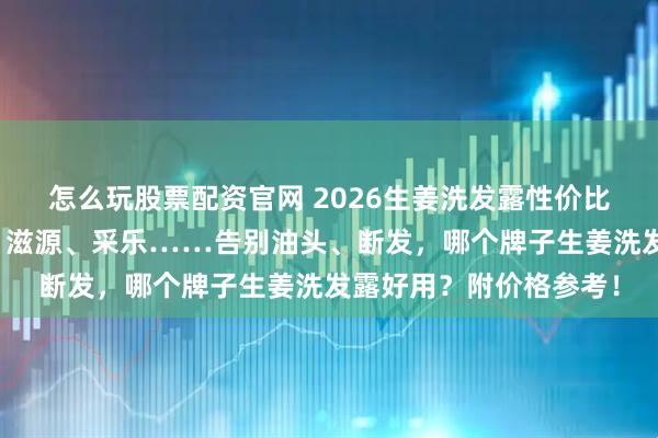 怎么玩股票配资官网 2026生姜洗发露性价比排行榜前十名：卡诗、滋源、采乐……告别油头、断发，哪个牌子生姜洗发露好用？附价格参考！