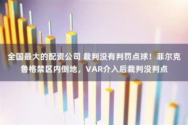 全国最大的配资公司 裁判没有判罚点球！菲尔克鲁格禁区内倒地，VAR介入后裁判没判点