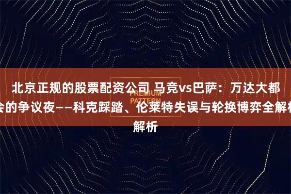 北京正规的股票配资公司 马竞vs巴萨:万达大都会的争议夜——科克踩踏、伦莱特失误与轮换博弈全解析