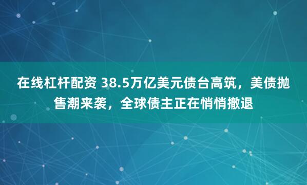 在线杠杆配资 38.5万亿美元债台高筑，美债抛售潮来袭，全球债主正在悄悄撤退