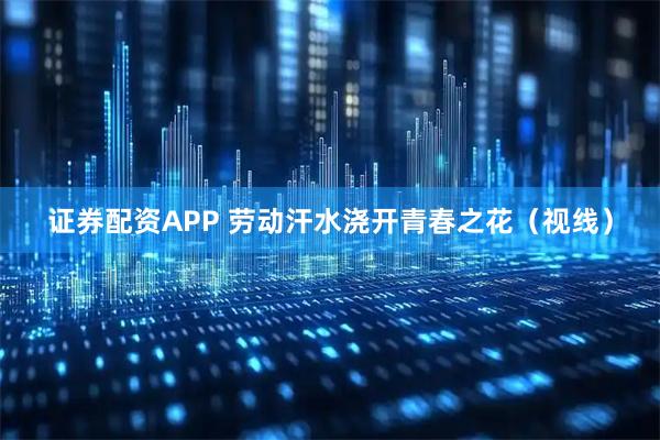 证券配资APP 劳动汗水浇开青春之花（视线）