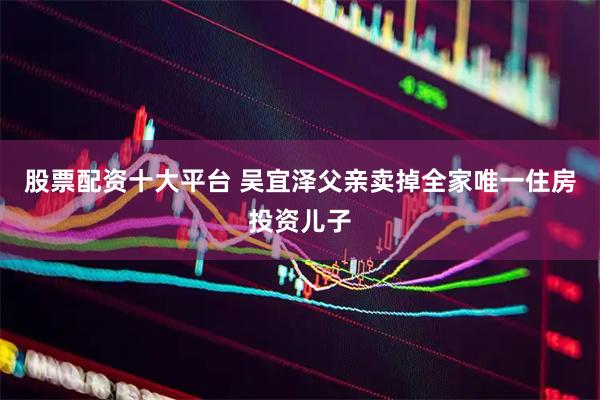 股票配资十大平台 吴宜泽父亲卖掉全家唯一住房投资儿子