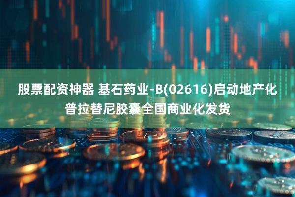 股票配资神器 基石药业-B(02616)启动地产化普拉替尼胶囊全国商业化发货