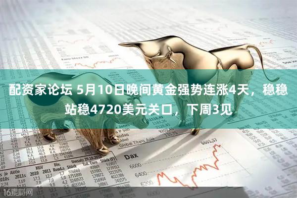 配资家论坛 5月10日晚间黄金强势连涨4天，稳稳站稳4720美元关口，下周3见