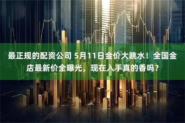最正规的配资公司 5月11日金价大跳水！全国金店最新价全曝光，现在入手真的香吗？