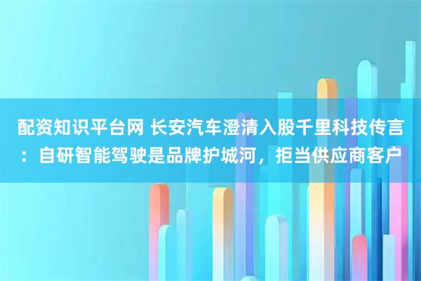 配资知识平台网 长安汽车澄清入股千里科技传言：自研智能驾驶是品牌护城河，拒当供应商客户