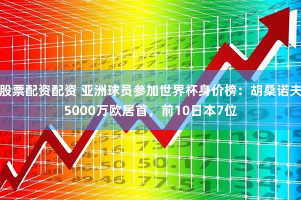 股票配资配资 亚洲球员参加世界杯身价榜：胡桑诺夫5000万欧居首，前10日本7位