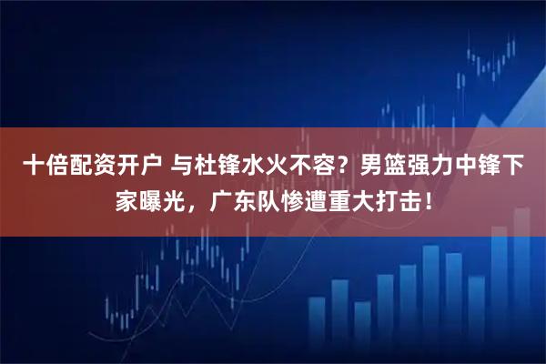 十倍配资开户 与杜锋水火不容？男篮强力中锋下家曝光，广东队惨遭重大打击！