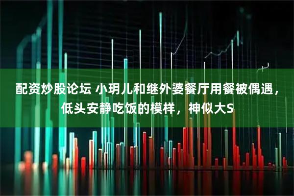 配资炒股论坛 小玥儿和继外婆餐厅用餐被偶遇,低头安静吃饭的模样,神似大S