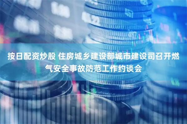 按日配资炒股 住房城乡建设部城市建设司召开燃气安全事故防范工作约谈会