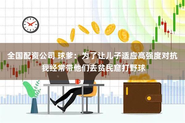 全国配资公司 球爹：为了让儿子适应高强度对抗 我经常带他们去贫民窟打野球