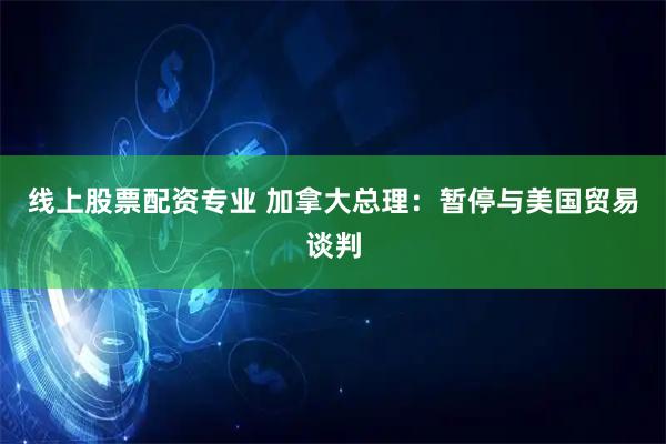 线上股票配资专业 加拿大总理：暂停与美国贸易谈判