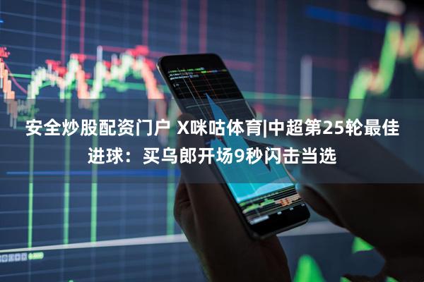 安全炒股配资门户 X咪咕体育|中超第25轮最佳进球：买乌郎开场9秒闪击当选