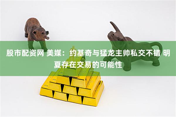 股市配资网 美媒：约基奇与猛龙主帅私交不错 明夏存在交易的可能性