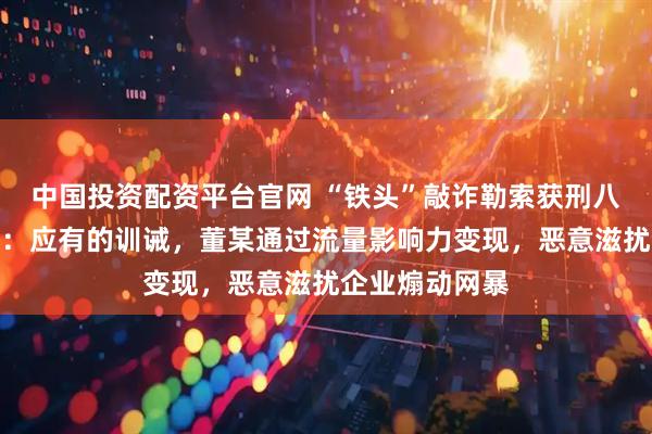 中国投资配资平台官网 “铁头”敲诈勒索获刑八年，受害企业：应有的训诫，董某通过流量影响力变现，恶意滋扰企业煽动网暴