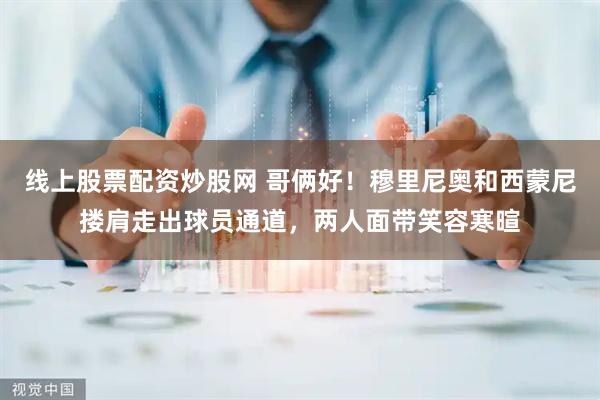 线上股票配资炒股网 哥俩好！穆里尼奥和西蒙尼搂肩走出球员通道，两人面带笑容寒暄