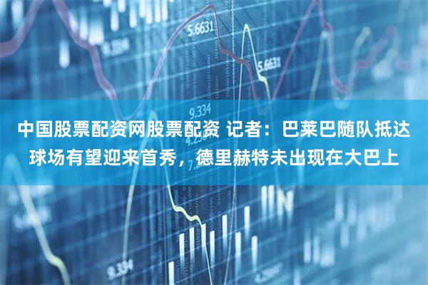 中国股票配资网股票配资 记者：巴莱巴随队抵达球场有望迎来首秀，德里赫特未出现在大巴上
