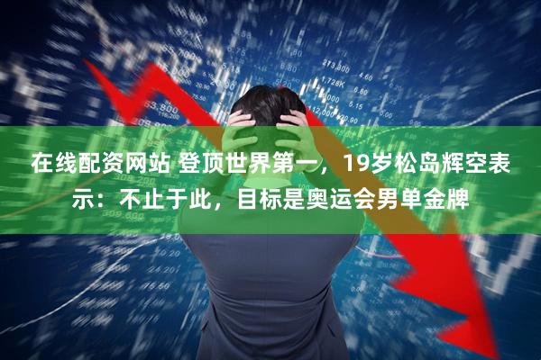在线配资网站 登顶世界第一，19岁松岛辉空表示：不止于此，目标是奥运会男单金牌