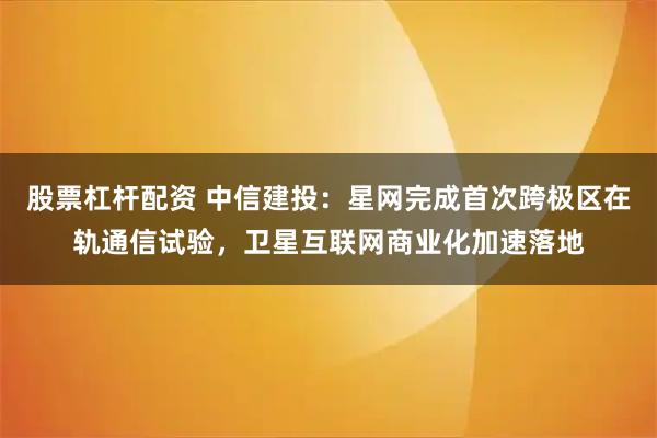 股票杠杆配资 中信建投：星网完成首次跨极区在轨通信试验，卫星互联网商业化加速落地