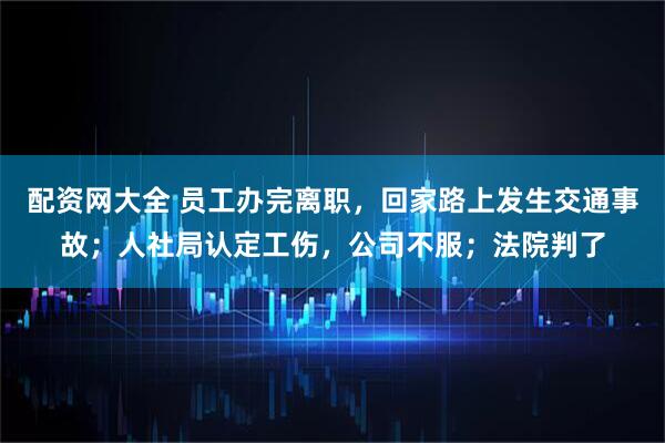 配资网大全 员工办完离职，回家路上发生交通事故；人社局认定工伤，公司不服；法院判了